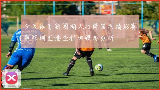 今天体育新闻湖人对阵篮网精彩赛事深圳直播全程回顾与分析