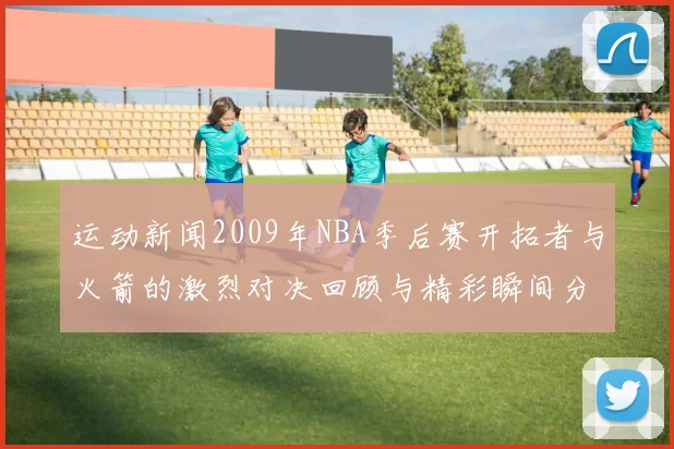 运动新闻2009年NBA季后赛开拓者与火箭的激烈对决回顾与精彩瞬间分析