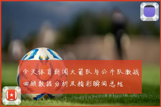 今天体育新闻火箭队与公牛队激战回顾数据分析及精彩瞬间总结