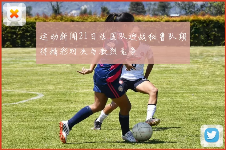 运动新闻21日法国队迎战秘鲁队期待精彩对决与激烈竞争