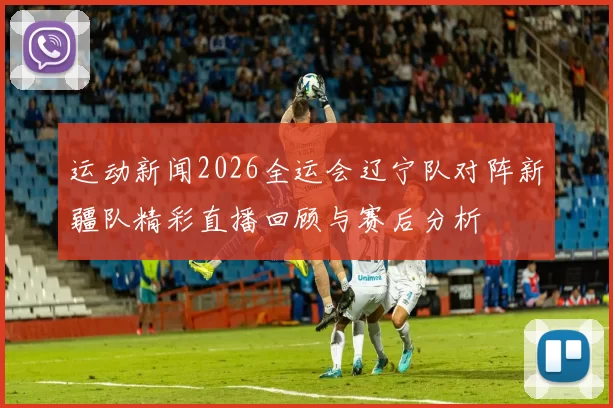 运动新闻2026全运会辽宁队对阵新疆队精彩直播回顾与赛后分析