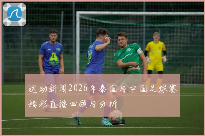 运动新闻2026年泰国与中国足球赛精彩直播回顾与分析